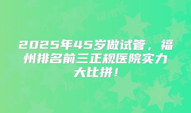 2025年45岁做试管,福州排名前三正规医院实力大比拼!