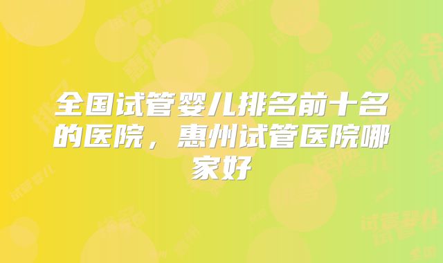 全国试管婴儿排名前十名的医院，惠州试管医院哪家好