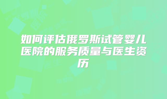 如何评估俄罗斯试管婴儿医院的服务质量与医生资历