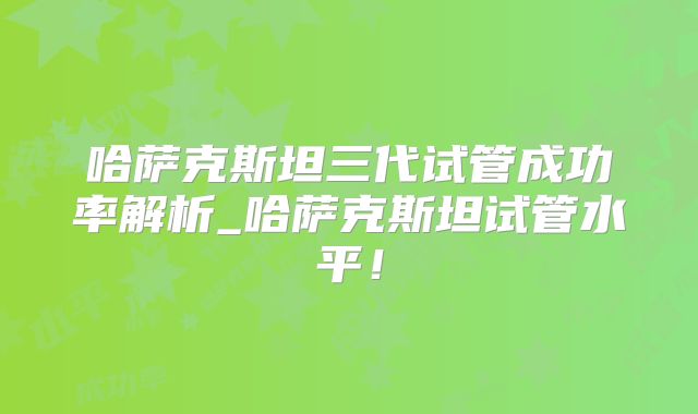 哈萨克斯坦三代试管成功率解析_哈萨克斯坦试管水平！