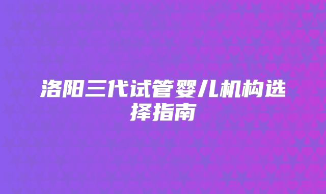 洛阳三代试管婴儿机构选择指南