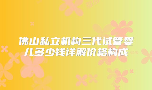 佛山私立机构三代试管婴儿多少钱详解价格构成