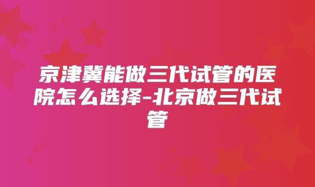京津冀能做三代试管的医院怎么选择-北京做三代试管
