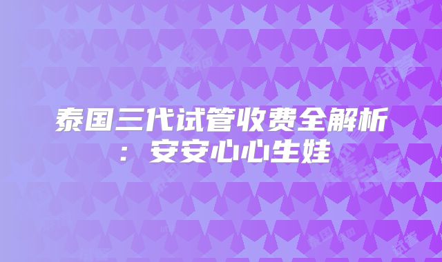 泰国三代试管收费全解析：安安心心生娃
