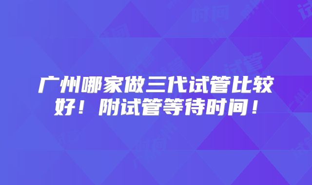 广州哪家做三代试管比较好!附试管等待时间!