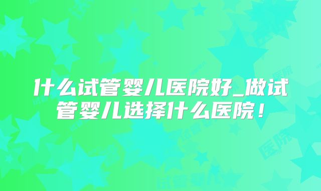 什么试管婴儿医院好_做试管婴儿选择什么医院！