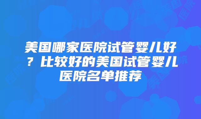 美国哪家医院试管婴儿好？比较好的美国试管婴儿医院名单推荐
