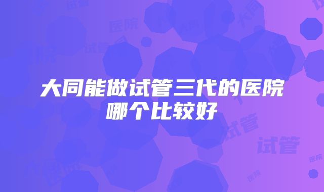 大同能做试管三代的医院哪个比较好