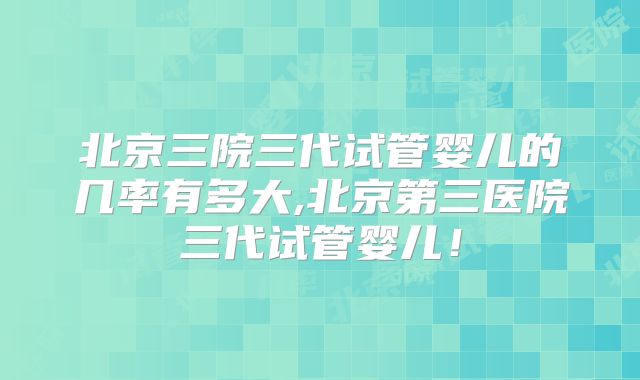 北京三院三代试管婴儿的几率有多大,北京第三医院三代试管婴儿！