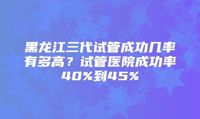 黑龙江三代试管成功几率有多高？试管医院成功率40%到45%