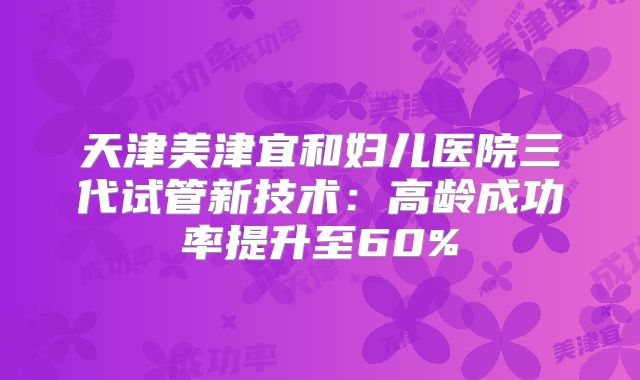 天津美津宜和妇儿医院三代试管新技术：高龄成功率提升至60%