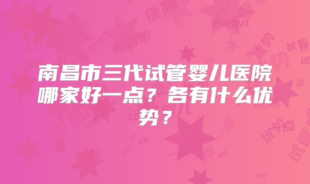南昌市三代试管婴儿医院哪家好一点？各有什么优势？