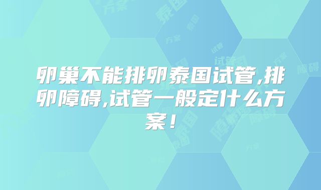 卵巢不能排卵泰国试管,排卵障碍,试管一般定什么方案！