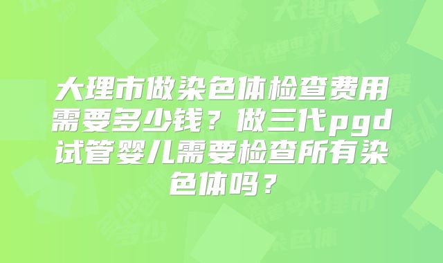 大理市做染色体检查费用需要多少钱?做三代pgd试管婴儿需要检查所有染色体吗?