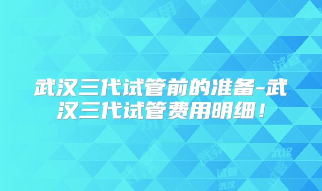武汉三代试管前的准备-武汉三代试管费用明细！