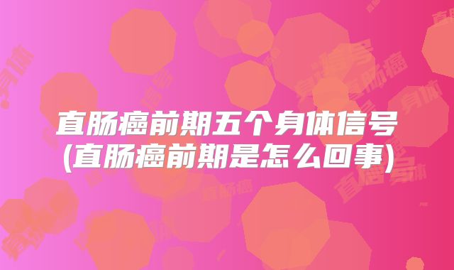 直肠癌前期五个身体信号(直肠癌前期是怎么回事)