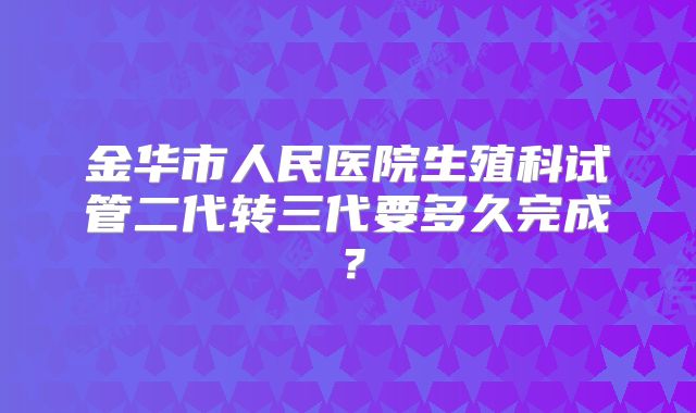 金华市人民医院生殖科试管二代转三代要多久完成？