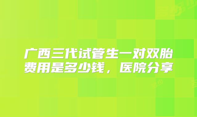广西三代试管生一对双胎费用是多少钱，医院分享