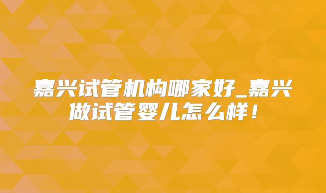 嘉兴试管机构哪家好_嘉兴做试管婴儿怎么样！