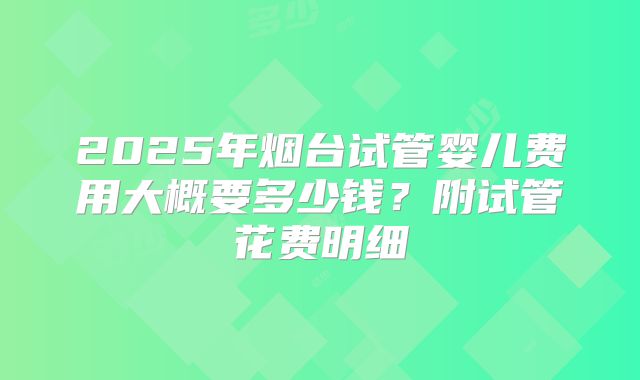 2025年烟台试管婴儿费用大概要多少钱?附试管花费明细