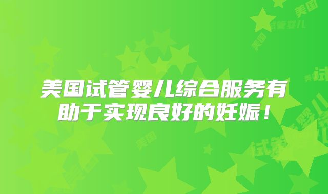 美国试管婴儿综合服务有助于实现良好的妊娠！