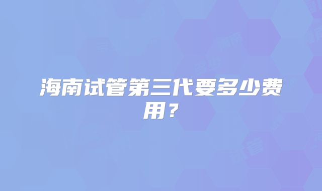 海南试管第三代要多少费用？