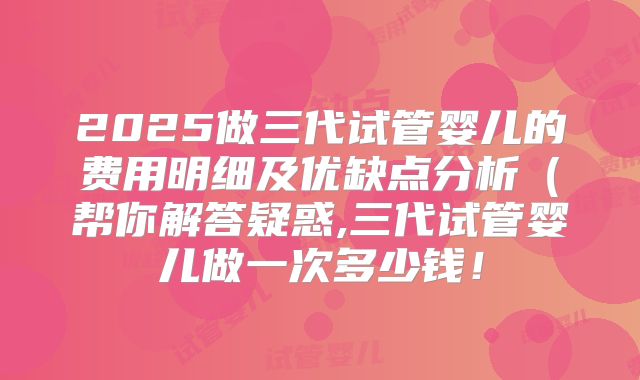 2025做三代试管婴儿的费用明细及优缺点分析（帮你解答疑惑,三代试管婴儿做一次多少钱！