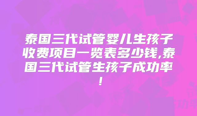 泰国三代试管婴儿生孩子收费项目一览表多少钱,泰国三代试管生孩子成功率!