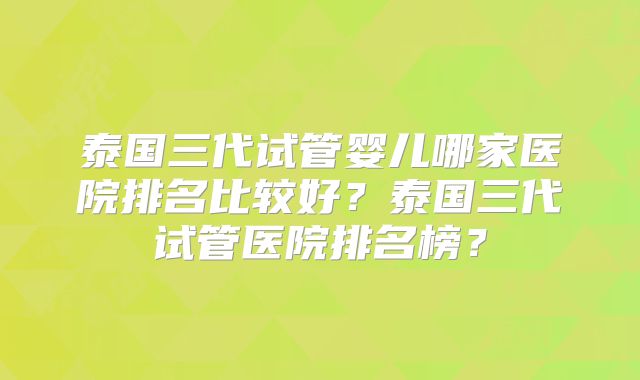 泰国三代试管婴儿哪家医院排名比较好？泰国三代试管医院排名榜？