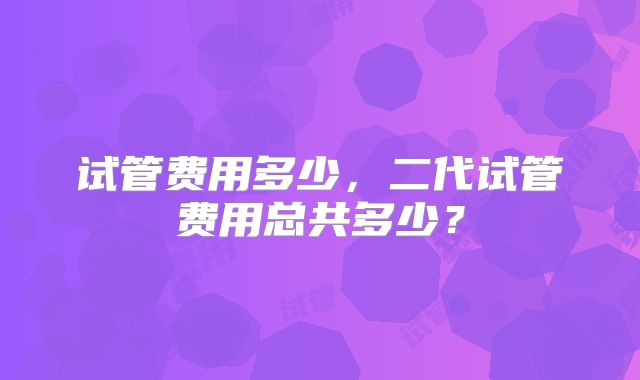 试管费用多少,二代试管费用总共多少?