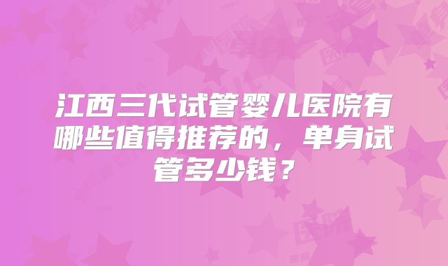 江西三代试管婴儿医院有哪些值得推荐的，单身试管多少钱？