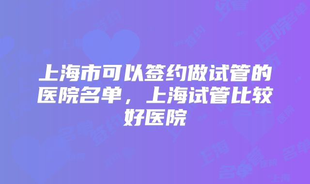 上海市可以签约做试管的医院名单，上海试管比较好医院