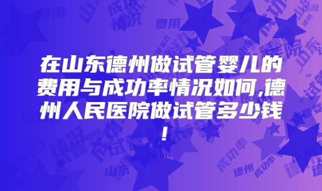 在山东德州做试管婴儿的费用与成功率情况如何,德州人民医院做试管多少钱！