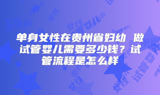 单身女性在贵州省妇幼 做试管婴儿需要多少钱?试管流程是怎么样