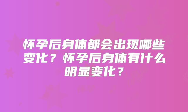 怀孕后身体都会出现哪些变化？怀孕后身体有什么明显变化？