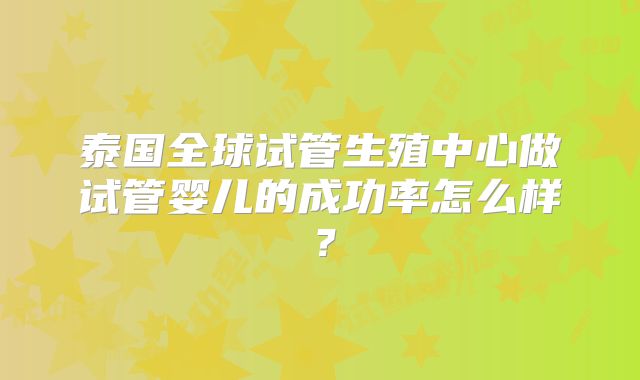 泰国全球试管生殖中心做试管婴儿的成功率怎么样？