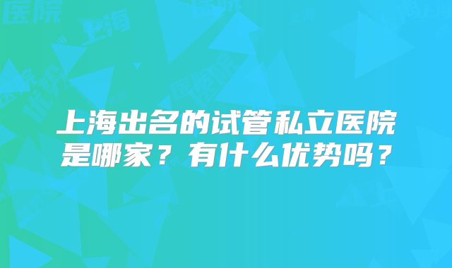 上海出名的试管私立医院是哪家？有什么优势吗？