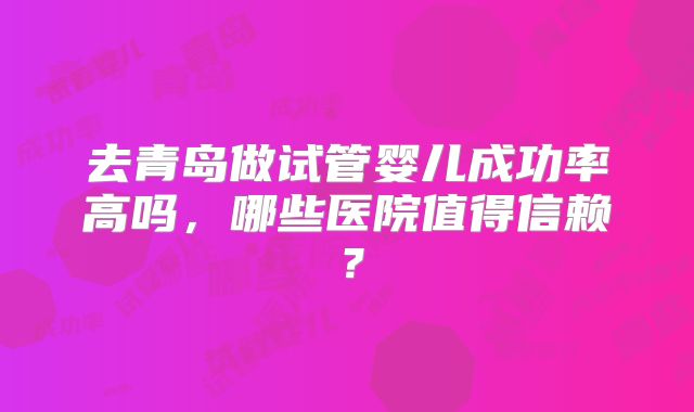 去青岛做试管婴儿成功率高吗，哪些医院值得信赖？