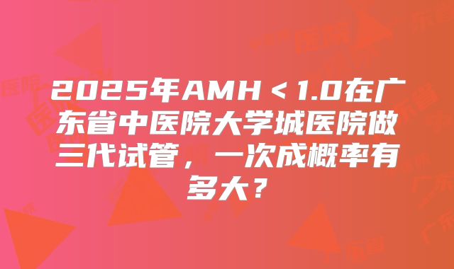 2025年AMH<1.0在广东省中医院大学城医院做三代试管,一次成概率有多大?