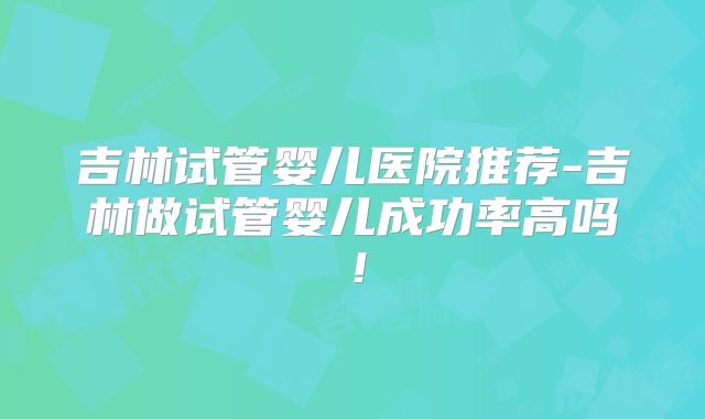 吉林试管婴儿医院推荐-吉林做试管婴儿成功率高吗！
