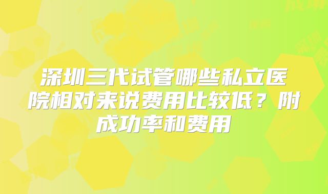 深圳三代试管哪些私立医院相对来说费用比较低？附成功率和费用