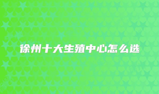 徐州十大生殖中心怎么选