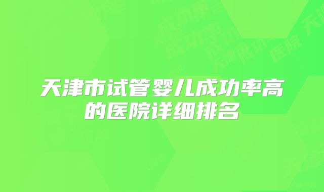 天津市试管婴儿成功率高的医院详细排名