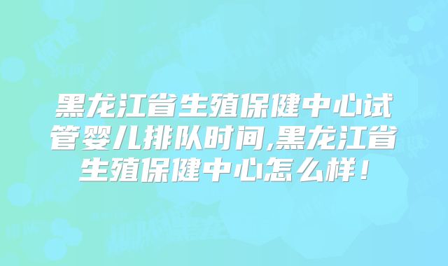 黑龙江省生殖保健中心试管婴儿排队时间,黑龙江省生殖保健中心怎么样！
