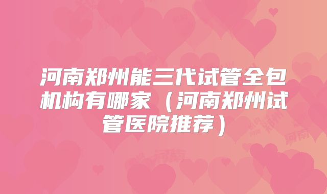 河南郑州能三代试管全包机构有哪家(河南郑州试管医院推荐)