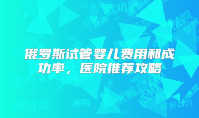 俄罗斯试管婴儿费用和成功率，医院推荐攻略