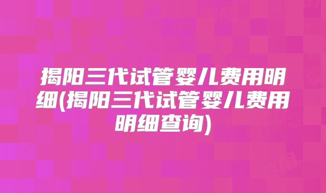 揭阳三代试管婴儿费用明细(揭阳三代试管婴儿费用明细查询)
