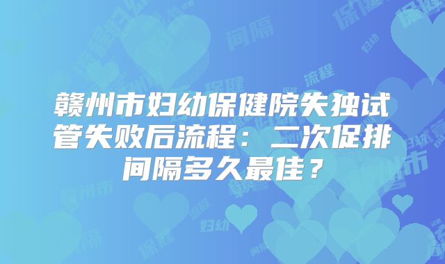 赣州市妇幼保健院失独试管失败后流程：二次促排间隔多久最佳？
