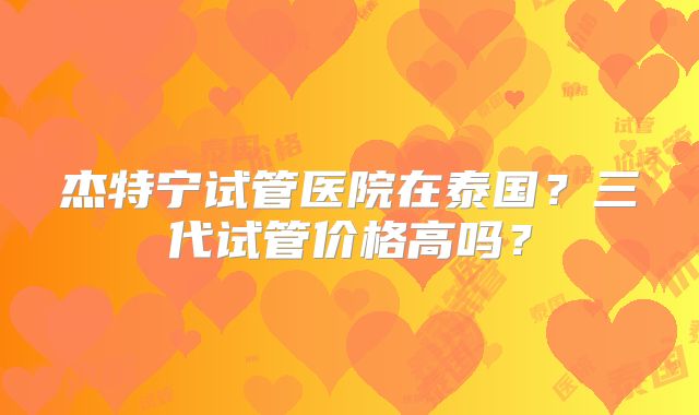 杰特宁试管医院在泰国？三代试管价格高吗？