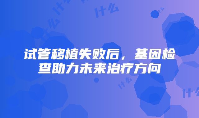 试管移植失败后，基因检查助力未来治疗方向